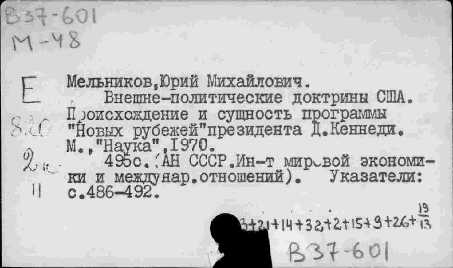 ﻿£>Я-£>01
Г"	Мельников,Юрий Михайлович.
С- Внешне-политические доктрины США.
. Происхождение и сущность программы "Новых рубежей"президента Д.Кеннеди.
Л М.»"Наука",1970.
Хи 495с.САН СССР.Ин-т мировой экономики и между нар. отношений).	Указатели:
И с.486-492.
_ ...
4 |Ц 4 3 2,4 £4154 3 424,4
_____________________В Ы -601